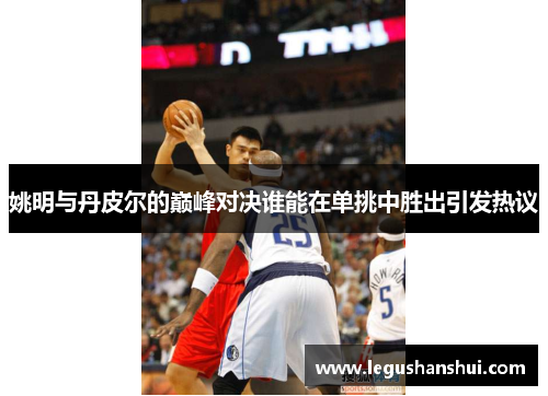 姚明与丹皮尔的巅峰对决谁能在单挑中胜出引发热议