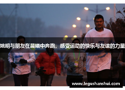姚明与朋友在晨曦中奔跑，感受运动的快乐与友谊的力量