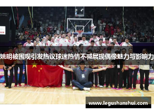 姚明被围观引发热议球迷热情不减展现偶像魅力与影响力