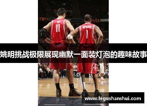 姚明挑战极限展现幽默一面装灯泡的趣味故事