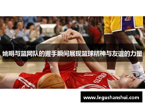姚明与篮网队的握手瞬间展现篮球精神与友谊的力量