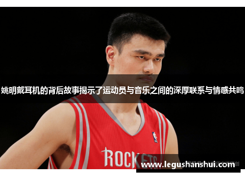 姚明戴耳机的背后故事揭示了运动员与音乐之间的深厚联系与情感共鸣