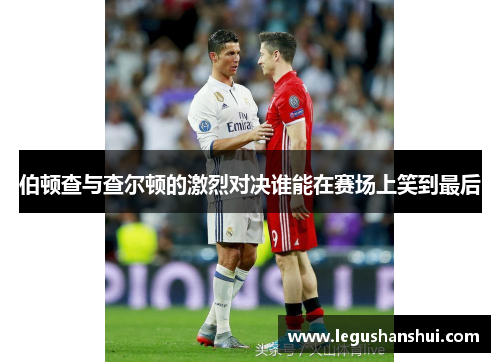 伯顿查与查尔顿的激烈对决谁能在赛场上笑到最后