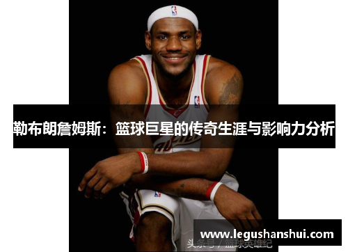 勒布朗詹姆斯：篮球巨星的传奇生涯与影响力分析